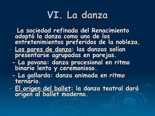 VI.  La danza La sociedad refinada del Renacimiento adoptó la danza como uno de los entretenimientos preferidos de la nobleza. Los pares de danza : las danzas solían presentarse agrupadas en parejas. - La pavana: danza procesional en ritmo binario lento y ceremonioso. - La gallarda: danza animada en ritmo ternario. El origen del ballet : la danza teatral dará origen al ballet moderno. 