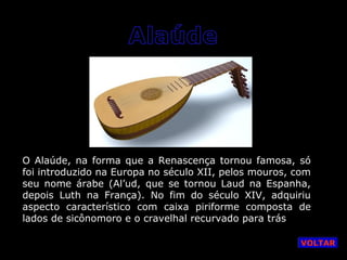 O Alaúde, na forma que a Renascença tornou famosa, só
foi introduzido na Europa no século XII, pelos mouros, com
seu nome árabe (Al’ud, que se tornou Laud na Espanha,
depois Luth na França). No fim do século XIV, adquiriu
aspecto característico com caixa piriforme composta de
lados de sicônomoro e o cravelhal recurvado para trás
VOLTAR

 