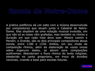 A prática polifônica dá um salto com a música desenvolvida
por compositores que atuam junto à Catedral de NotreDame. Eles dispõem de uma notação musical evoluída, em
que não só as notas vêm grafadas, mas também os ritmos a
duração em que cada nota deve soar. Mestre Leonin e
Perotin, o Grande, são os dois principais compositores dessa
escola, entre 1180 e 1230. Ambos, em seu modo de
composição rítmica, além da elaboração de vozes novas
sobre organuns dados, se abrem para composições
autônomas. Abandonam o fluxo rítmico do texto religioso,
obedecido no canto gregoriano, em troca de divisões
racionais, criando a base para escolas futuras.
VOLTAR

 