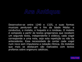 Desenvolve-se entre 1240 e 1325, e suas formas
musicais perduram até o fim da Idade Média: o
conductus, o moteto, o hoqueto e o rondeau. O moteto
é composto a partir de textos gregorianos que recebem
um segundo texto, independente e silábico, cada vogal
corresponde a uma nota, seja esta repetição ou não da
antecedente. Essa necessidade de cantar cada vogal
num novo som impulsiona a notação rítmica. Os motetos
que mais se destacam são realizados com textos
profanos sobre organuns católicos.

VOLTAR

 