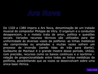 De 1320 a 1380 impera a Ars Nova, denominação de um tratado
musical do compositor Philippe de Vitry. O organum e o conductos
desaparecem, e o moteto trata de amor, política e questões
sociais. Variados recursos técnicos são utilizados para dar
uniformidade às diversas vozes da polifonia: as linhas melódicas
são comprimidas ou ampliadas e muitas vezes sofrem um
processo de inversão (sendo lidas de trás para diante).
Guillaume de Machaut é o grande mestre desse período. Utiliza,
com precisão, recursos como os baixos contínuos e a isoritmia –
relação de proporcionalidade entre todas as linhas melódicas da
polifonia, possibilitando que as vozes se desenvolvam sobre uma
única base rítmica.
VOLTAR

 