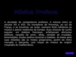 A atividade de compositores profanos, é intensa entre os
séculos XII e XIII. Os trovadores da Provença, ao sul da
França, e os troveiros, ao norte, exercem forte influência na
música e poesia medievais da Europa. Suas músicas de cunho
popular, em dialetos franceses, enfatizavam aforismos
políticos, canções de amor, albas, canções de cruzadas,
lamentações, duelos poético-musicais e baladas. As bases para
suas melodias são os modos gregorianos, porém de ritmo
marcado e dançante, com traços da música de origem
moçárabe do mediterrâneo.

VOLTAR

 