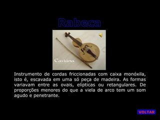 Instrumento de cordas friccionadas com caixa monóxila,
isto é, escavada em uma só peça de madeira. As formas
variavam entre as ovais, elípticas ou retangulares. De
proporções menores do que a viela de arco tem um som
agudo e penetrante.

VOLTAR

 