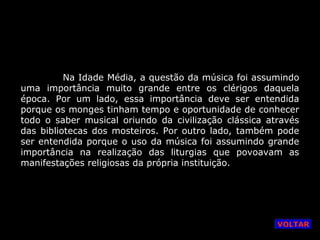 Na Idade Média, a questão da música foi assumindo
uma importância muito grande entre os clérigos daquela
época. Por um lado, essa importância deve ser entendida
porque os monges tinham tempo e oportunidade de conhecer
todo o saber musical oriundo da civilização clássica através
das bibliotecas dos mosteiros. Por outro lado, também pode
ser entendida porque o uso da música foi assumindo grande
importância na realização das liturgias que povoavam as
manifestações religiosas da própria instituição.

VOLTAR

 