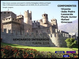 http://www.youtube.com/watch?v=GtYOx37bX6g&list=RD02cuyiYrtIp4Y
http://reflexaoemmusica.blogspot.com.br/2009_05_03_archive.html
Google imagens

COMPONENTES
•Vicente
•João Pedro
•Leonardo
•Paulo Junior
•Rafael
•Emerson

SEMINÁRIO INTEGRADO
TURMA 222A
INÍCIO

VOLTAR
FIM

 