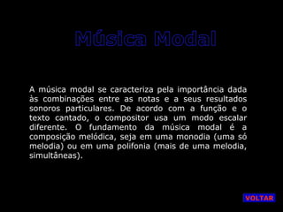 A música modal se caracteriza pela importância dada
às combinações entre as notas e a seus resultados
sonoros particulares. De acordo com a função e o
texto cantado, o compositor usa um modo escalar
diferente. O fundamento da música modal é a
composição melódica, seja em uma monodia (uma só
melodia) ou em uma polifonia (mais de uma melodia,
simultâneas).

VOLTAR

 