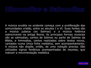 A música erudita no ocidente começa com a proliferação das
comunidades cristãs, entre os séculos I e VI. Suas fontes são
a música judaica (os Salmos) e a música helênica
sobrevivente na antiga Roma. As principais formas musicais
são as salmodias, cantos de Salmos ou parte de Salmos da
Bíblia, e himnodias, cantos realizados sobre textos novos,
cantados numa única linha melódica, sem acompanhamento.
A música não dispõe, então, de uma notação precisa. São
utilizados signos fonéticos acompanhados de neumas, que
indicam a movimentação melódica

VOLTAR

 