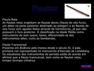 Flauta Reta
As flautas retas englobam as flautas doces (flauta de oito furos,
um deles na parte posterior destinado ao polegar) e as flautas de
seis furos com agudos feitos através de harmônicos, já que não
possuem o furo posterior. É classificado na Idade Média como
instrumento de som suave, baixo, diferenciado-se dos
instrumentos altos, como as bombardas.
Flauta Transversal
Presente em Bizâncio pelo menos desde o século XI, é pela
primeira vez representada no manuscrito d’Herrade de Landsberg.
Os estudiosos dos instrumentos do período estão de acordo em
afirmar que a flauta transversal, bem como as flautas retas,
tinham formato cilíndrico
VOLTAR

 