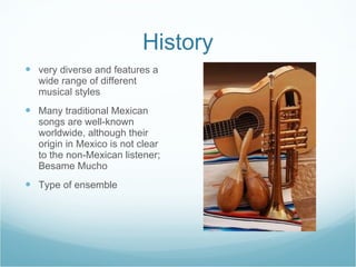 History very diverse and features a wide range of different musical styles Many traditional Mexican songs are well-known worldwide, although their origin in Mexico is not clear to the non-Mexican listener; Besame Mucho Type of ensemble 