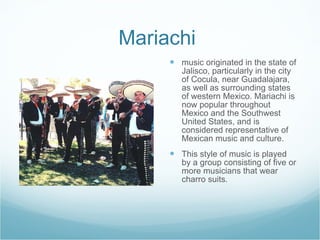 Mariachi  music originated in the state of Jalisco, particularly in the city of Cocula, near Guadalajara, as well as surrounding states of western Mexico. Mariachi is now popular throughout Mexico and the Southwest United States, and is considered representative of Mexican music and culture.  This style of music is played by a group consisting of five or more musicians that wear charro suits.  