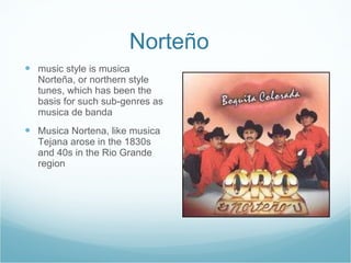 Norteño  music style is musica Norteña, or northern style tunes, which has been the basis for such sub-genres as musica de banda Musica Nortena, like musica Tejana arose in the 1830s and 40s in the Rio Grande region 
