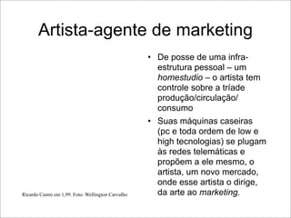 Artista-agente de marketing
                                                    • De posse de uma infra-
                                                      estrutura pessoal – um
                                                      homestudio – o artista tem
                                                      controle sobre a tríade
                                                      produção/circulação/
                                                      consumo
                                                    • Suas máquinas caseiras
                                                      (pc e toda ordem de low e
                                                      high tecnologias) se plugam
                                                      às redes telemáticas e
                                                      propõem a ele mesmo, o
                                                      artista, um novo mercado,
                                                      onde esse artista o dirige,
Ricardo Castro em 1,99. Foto: Wellington Carvalho     da arte ao marketing.
 