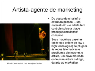 Artista-agente de marketing
                                                    • De posse de uma infra-
                                                      estrutura pessoal – um
                                                      homestudio – o artista tem
                                                      controle sobre a tríade
                                                      produção/circulação/
                                                      consumo
                                                    • Suas máquinas caseiras
                                                      (pc e toda ordem de low e
                                                      high tecnologias) se plugam
                                                      às redes telemáticas e
                                                      propõem a ele mesmo, o
                                                      artista, um novo mercado,
                                                      onde esse artista o dirige,
Ricardo Castro em 1,99. Foto: Wellington Carvalho     da arte ao marketing.
 