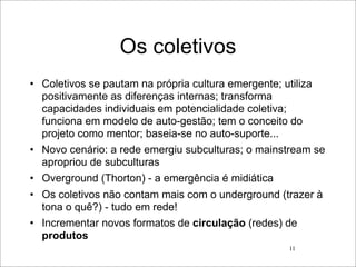 Os coletivos
• Coletivos se pautam na própria cultura emergente; utiliza
  positivamente as diferenças internas; transforma
  capacidades individuais em potencialidade coletiva;
  funciona em modelo de auto-gestão; tem o conceito do
  projeto como mentor; baseia-se no auto-suporte...
• Novo cenário: a rede emergiu subculturas; o mainstream se
  apropriou de subculturas
• Overground (Thorton) - a emergência é midiática
• Os coletivos não contam mais com o underground (trazer à
  tona o quê?) - tudo em rede!
• Incrementar novos formatos de circulação (redes) de
  produtos
                                                   11
 
