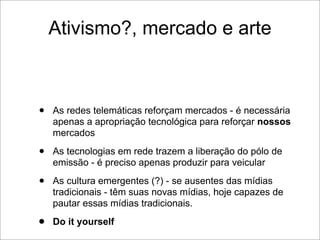 Ativismo?, mercado e arte



•   As redes telemáticas reforçam mercados - é necessária
    apenas a apropriação tecnológica para reforçar nossos
    mercados

•   As tecnologias em rede trazem a liberação do pólo de
    emissão - é preciso apenas produzir para veicular

•   As cultura emergentes (?) - se ausentes das mídias
    tradicionais - têm suas novas mídias, hoje capazes de
    pautar essas mídias tradicionais.

•   Do it yourself
 