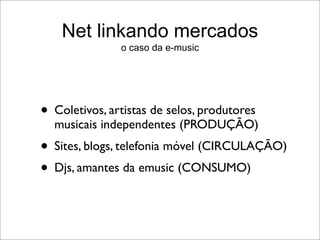 Net linkando mercados
               o caso da e-music




• Coletivos, artistas de selos, produtores
  musicais independentes (PRODUÇÃO)
• Sites, blogs, telefonia móvel (CIRCULAÇÃO)
• Djs, amantes da emusic (CONSUMO)
 