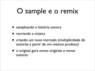 O sample e o remix

• sampleando a história sonora
• recriando a música
• criando um novo mercado (multiplicidade de
  autorias a partir de um mesmo produto)
• o original gera novos originais e novos
  autores
 