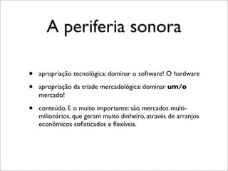 A periferia sonora

•   apropriação tecnológica: dominar o software! O hardware

•   apropriação da tríade mercadológica: dominar um/o
    mercado!

•   conteúdo. E o muito importante: são mercados multi-
    milionários, que geram muito dinheiro, através de arranjos
    econômicos soﬁsticados e ﬂexíveis.
 