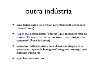 outra indústria
•   mais disseminação livre: maior sustentabilidade econômica
    (shows/turnes).

•   “Open Business: modelos "abertos", que dependem mais do
    compartilhamento do que do controle e das restrições ao
    conteúdo” (Ronaldo Lemos)

•   mercados multimilionários, com ídolos, que chegam para
    questionar o que é de bom gosto/mau gosto propospo pelo
    mercado tradicional

•   a periferia se torna centro!
 