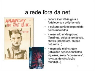a rede fora da net
       • cultura identitária gera e
         fortalece sua própria rede
       • a cultura punk foi expandida
         pelos mercados
       • > mercado underground
         (fanzines, selos alternativos,
         shows, promoters, clubes
         noturnos...)
       • > mercado mainstream
         (tablóides sensacionalistas
         ingleses, selos “comerciais”,
         revistas de circulação
         mundial...)
                                 3
 