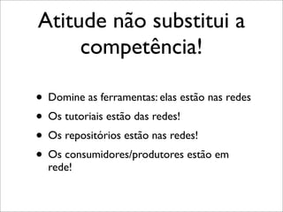 Atitude não substitui a
     competência!

• Domine as ferramentas: elas estão nas redes
• Os tutoriais estão das redes!
• Os repositórios estão nas redes!
• Os consumidores/produtores estão em
  rede!
 
