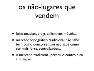 os não-lugares que
         vendem

• lojas-on, sites, blogs, aplicativos móveis...
• mercado fonográﬁco tradicional não sabe
  bem como concorrer...ou não sabe como
  ser mais forte, centralizador...
• o mercado tradicional perdeu o controle da
  circulação
 