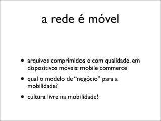 a rede é móvel


• arquivos comprimidos e com qualidade, em
  dispositivos móveis: mobile commerce
• qual o modelo de “negócio” para a
  mobilidade?
• cultura livre na mobilidade!
 