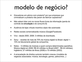 modelo de negócio?
•   Gravadoras em pânico com pirataria? por que empresas que
    criminalizam a pirataria não param de fabricar copiadoras?

•   Não sabem lidar com os novos fluxos livres de informação (perda do
    controle da circulação e do consumo $)

•   Ausência de lojas virtuais incentiva cópia não autorizada

•   Redes sociais comercializarão música (Google/Facebook)

•   Vivo - desde 2005. 2008: 3 milhões de downloads.

•   Sony - receitas de mais de 70% da música digital no Brasil; digital +-
    15% do faturamento global da companhia;

•   Nokia - 5 milhões de músicas a quem compra determinados aparelhos;
    Música digital em 2008: R$ 45 milhões no Brasil (2007: R$ 24 milhões);
    Inglaterra: 27 milhões de libras (2008) e 15 milhões (2003).

•   A arrecadação de direitos autorais também cresceu (modelos de
    negócios associados: música, tecnologia, games, patrocínios...)
 