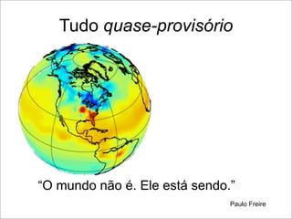 Tudo quase-provisório




“O mundo não é. Ele está sendo.”
                               Paulo Freire
 