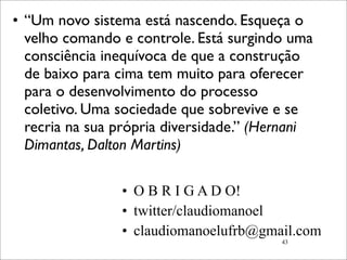 • “Um novo sistema está nascendo. Esqueça o
  velho comando e controle. Está surgindo uma
  consciência inequívoca de que a construção
  de baixo para cima tem muito para oferecer
  para o desenvolvimento do processo
  coletivo. Uma sociedade que sobrevive e se
  recria na sua própria diversidade.” (Hernani
  Dimantas, Dalton Martins)

                • O B R I G A D O!
                • twitter/claudiomanoel
                • claudiomanoelufrb@gmail.com
                                         43
 