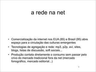 a rede na net



• Comercialização da internet nos EUA (85) e Brasil (95) abre
  espaço para a circulação das culturas emergentes
• Tecnologias de agregação e rede: mp3, p2p, avi, sites,
  blogs, listas de discussão, soft sociais...
• Produção contata diretamente o consumo sem passar pelo
  crivo do mercado tradicional fora da net (mercado
  fonográfico, mercado editorial...)
                                                     5
 