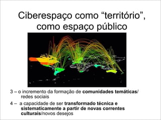Ciberespaço como “território”,
       como espaço público




3 – o incremento da formação de comunidades temáticas/
     redes sociais
4 – a capacidade de ser transformado técnica e
     sistematicamente a partir de novas correntes
     culturais/novos desejos
 