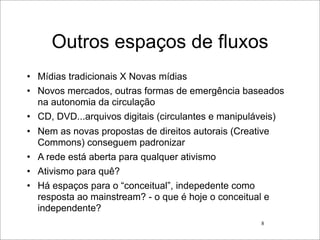 Outros espaços de fluxos
• Mídias tradicionais X Novas mídias
• Novos mercados, outras formas de emergência baseados
  na autonomia da circulação
• CD, DVD...arquivos digitais (circulantes e manipuláveis)
• Nem as novas propostas de direitos autorais (Creative
  Commons) conseguem padronizar
• A rede está aberta para qualquer ativismo
• Ativismo para quê?
• Há espaços para o “conceitual”, indepedente como
  resposta ao mainstream? - o que é hoje o conceitual e
  independente?
                                                     8
 