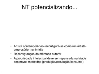 NT potencializando...




• Artista contemporâneo reconfigura-se como um artista-
  empresário-multimídia
• Reconfiguração do mercado autoral
• A propriedade intelectual deve ser repensada na tríade
  dos novos mercados (produção/circulação/consumo)
 