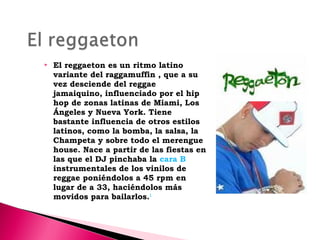

El reggaeton es un ritmo latino
variante del raggamuffin , que a su
vez desciende del reggae
jamaiquino, influenciado por el hip
hop de zonas latinas de Miami, Los
Ángeles y Nueva York. Tiene
bastante influencia de otros estilos
latinos, como la bomba, la salsa, la
Champeta y sobre todo el merengue
house. Nace a partir de las fiestas en
las que el DJ pinchaba la cara B
instrumentales de los vinilos de
reggae poniéndolos a 45 rpm en
lugar de a 33, haciéndolos más
movidos para bailarlos.1

 