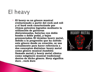 

El heavy es un género musical
evolucionado a partir del rock and roll
y el hard rock caracterizado por
ritmos potentes logrados mediante la
utilización de guitarras
distorsionadas, baterías con doble
bombo o doble pedal, y bajos
pronunciados.1El término heavy metal,
debido a la progresión que ha sufrido
este género desde su creación, se usa
actualmente para hacer referencia a
dos conceptos distintos: heavy metal
como género musical (también
llamado metal) y heavy metal clásico
como subgénero musical tradicional
dentro de dicho género. Hevy significa
duro , rock duro

 