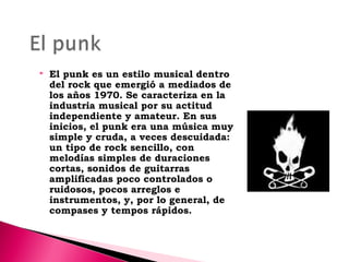 

El punk es un estilo musical dentro
del rock que emergió a mediados de
los años 1970. Se caracteriza en la
industria musical por su actitud
independiente y amateur. En sus
inicios, el punk era una música muy
simple y cruda, a veces descuidada:
un tipo de rock sencillo, con
melodías simples de duraciones
cortas, sonidos de guitarras
amplificadas poco controlados o
ruidosos, pocos arreglos e
instrumentos, y, por lo general, de
compases y tempos rápidos.

 