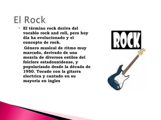 

El término rock deriva del
vocablo rock and roll, pero hoy
día ha evolucionado y el
concepto de rock.
Género musical de ritmo muy
marcado, derivado de una
mezcla de diversos estilos del
folclore estadounidense, y
popularizado desde la década de
1950. Tocado con la gitarra
electrica y cantado en su
mayoria en ingles

 