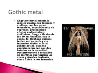 

El gothic metal mezcla la
música clásica, los teclados y
violines, con las voces
femeninas, especialmente de
sopranos, presentando
efectos ambientales y
sinfónicos. Surge a finales de
los 80 en Finlandia con la
ayuda de: Bauhaus quienes
tenian raices punk y sin
intención dieron vida al
género gótico, quienes
experimentan con sonidos
basados en la oscuridad.
Posteriormente a mediados
de los 90 se suprimirían las
voces guturales teniendo
como única la voz femenina.

 