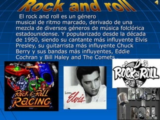 El rock and roll es un género
musical de ritmo marcado, derivado de una
mezcla de diversos géneros de música folclórica
estadounidense. Y popularizado desde la década
de 1950, siendo su cantante más influyente Elvis
Presley, su guitarrista más influyente Chuck
Berry y sus bandas más influyentes, Eddie
Cochran y Bill Haley and The Comets .
 