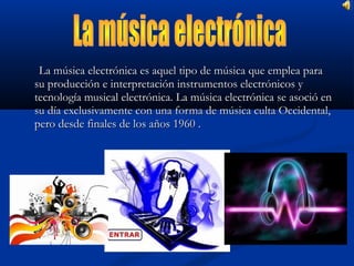 La música electrónica es aquel tipo de música que emplea para
su producción e interpretación instrumentos electrónicos y
tecnología musical electrónica. La música electrónica se asoció en
su día exclusivamente con una forma de música culta Occidental,
pero desde finales de los años 1960 .
 