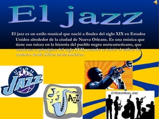 El jazz es un estilo musical que nació a finales del siglo XIX en Estados
  Unidos alrededor de la ciudad de Nueva Orleans. Es una música que
  tiene sus raíces en la historia del pueblo negro norteamericano, que
  comienza a principios del siglo XVII, cuando se inició el tráfico de
  esclavos desde África hacia América.
 
