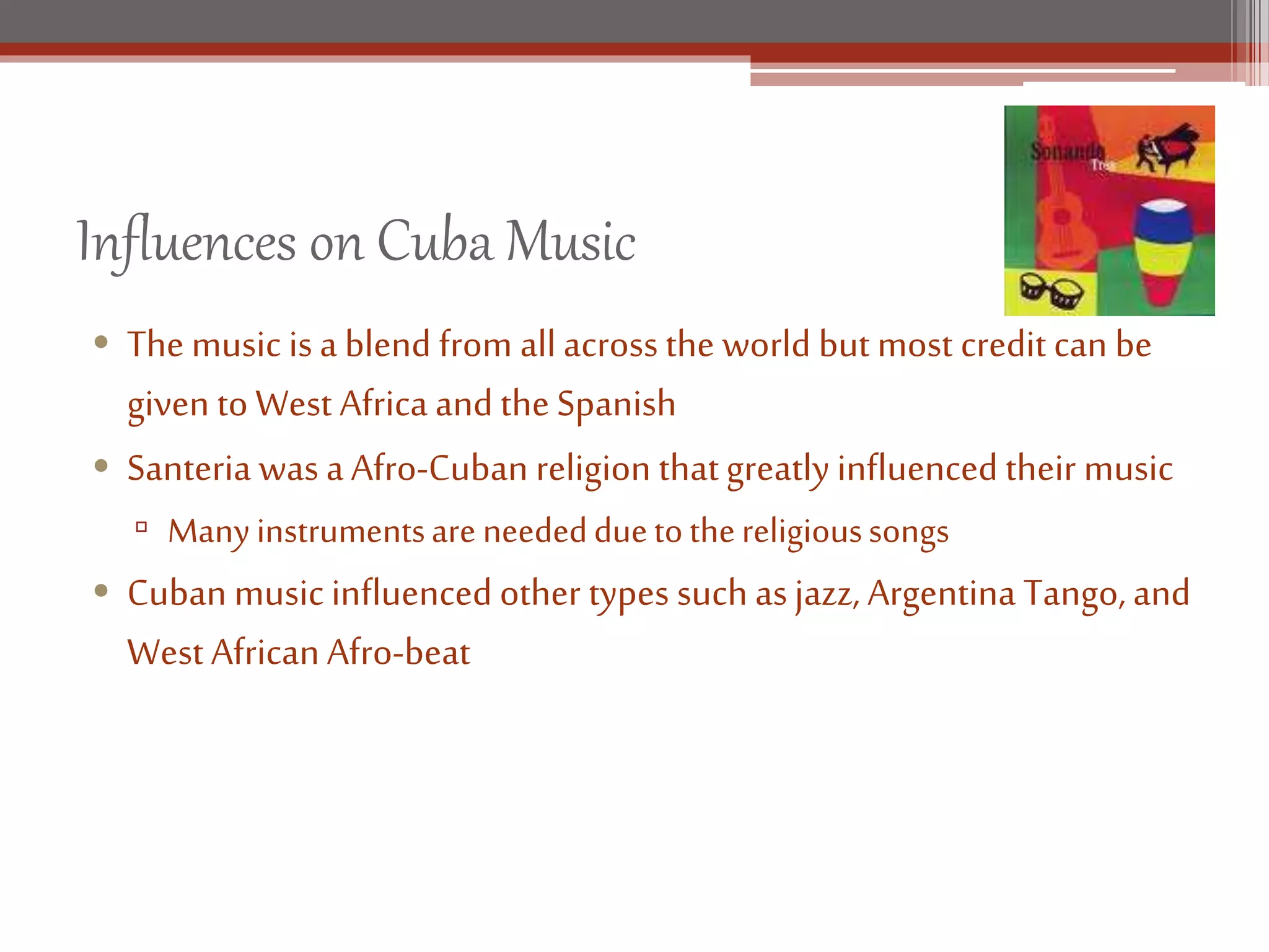 Influences on Cuba Music
• The music isa blend from all across the world but most credit can be
given to West Africa and the Spanish
• Santeria was aAfro-Cuban religion thatgreatly influenced their music
▫ Manyinstrumentsare neededduetothereligioussongs
• Cuban music influenced other types such asjazz, Argentina Tango, and
West African Afro-beat