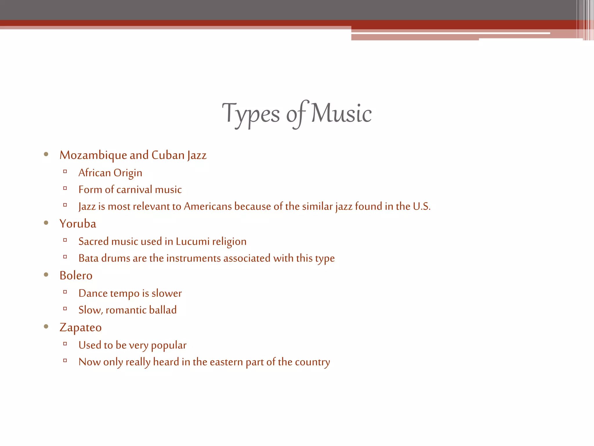 Types of Music
• MozambiqueandCubanJazz
▫ AfricanOrigin
▫ Form of carnival music
▫ Jazzis most relevant to Americansbecause of thesimilar jazzfound inthe U.S.
• Yoruba
▫ Sacredmusic used in Lucumi religion
▫ Bata drums are theinstruments associated with this type
• Bolero
▫ Dance tempo is slower
▫ Slow, romanticballad
• Zapateo
▫ Used to beverypopular
▫ Now only reallyheard in the eastern part of the country