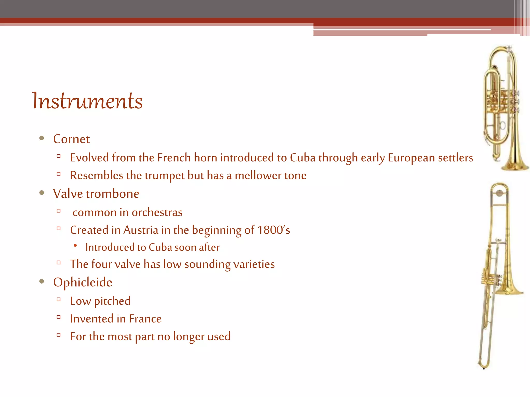 Instruments
• Cornet
▫ Evolved from the French horn introduced to Cuba through early European settlers
▫ Resembles the trumpet but has a mellower tone
• Valvetrombone
▫ common in orchestras
▫ Created in Austria in the beginning of 1800’s
Introducedto Cubasoonafter
▫ The four valve has low sounding varieties
• Ophicleide
▫ Low pitched
▫ Invented in France
▫ For the most part no longer used