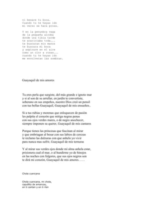 ni besare tu boca.
Cuando tu te hayas ido
mi verso se hara prosa.

Y en la penunbra vaga
de la pequeña alcoba
donde una tibia tarde
te acariciaba toda...
te buscaran mis manos
te buscara mi boca
y aspirare en el aire
como un olor a rosas...
cuando tu te hayas ido
me envolveran las sombras.




Guayaquil de mis amores



Tu eres perla que surgiste, del más grande e ignoto mar
y si al son de su arrullar, en jardín te convertiste,
soberano en sus empeños, nuestro Dios creó un pensil
con tus bellas Guayaquil, Guayaquil de mis ensueños..

Si a tus rubias y morenas que enloquecen de pasión
les palpita el corazón que mitiga negras penas
con sus ojos verdes mares, o de negro anochecer,
siempre imponen su querer, Guayaquil de mis cantares

Porque tienes las princesas que fascinan al mirar
y que embriagan al besar con sus labios de cerezas
te reclamo las dulzuras con que anhelo yo vivir
para nunca mas sufrir, Guayaquil de mis ternuras

Y al mirar sus verdes ojos donde mi alma anhela estar,
prisionera cual el mar, o al hundirme yo de hinojos
en las noches con fulgores, que sus ojos negros son
te dirá mi corazón, Guayaquil de mis amores……



Chola cuencana


Chola cuencana, mi chola,
capullito de amancay,
en ti cantan y en ti ríen
 