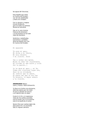 las aguas del Yanuncay.

Eres España que canta
en Cuenca del Ecuador,
con reír de castañuelas
y llanto de rondador.

Con tu donaire y majeza
evocas Andalucía;
pero en todos tus sentires
florece la cuencanía.

Hay en tu cara morena
frescura de amanecer;
y el sol quisiera en tus ojos
cada día atardecer.

Guitarras y castañuelas,
Concertina y rondador;
Alma de España que vive
En Cuenca del Ecuador.


El aguacate

Tú eres mi amor,
Mi dicha y mi tesoro,
Mi solo encanto
Y mi ilusión. (bis)

Ven a calmar mis males,
Mujer no seas tan inconstante,
No olvides al que sufre y llora
Por tu pasión...

Yo te daré mi amor... mi fe,
Todas mis ilusiones tuyas son,
Pero tú no olvidarás
Al infeliz que te adoró,
Al pobre ser que un día fue
Tu encanto, tu mayor anhelo
y tu ilusión.


AMARGURAS Albazo
Letra y música: Pedro Echeverría

Yo llevo en el alma una amargura,
dolorosa espina que me mata,
es que tu partida me tortura
y en silencio lloro mi dolor.

Fuiste tú mi fe y mi esperanza
meta de mis sueños juveniles,
eres la ilusión que no se alcanza
eres tú la dueña de mi amor.

Quiera Dios que vuelvas algún día
para poner fin a mi tormento
solo tu regreso calmaría
 