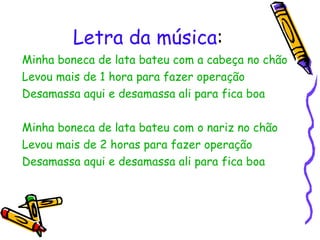 Letra da música : Minha boneca de lata bateu com a cabeça no chão Levou mais de 1 hora para fazer operação Desamassa aqui e desamassa ali para fica boa Minha boneca de lata bateu com o nariz no chão Levou mais de 2 horas para fazer operação Desamassa aqui e desamassa ali para fica boa 