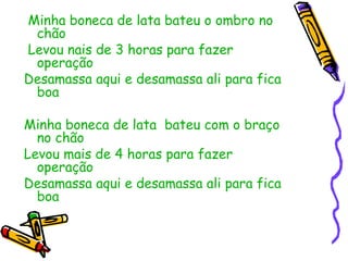 Minha boneca de lata bateu o ombro no chão Levou nais de 3 horas para fazer operação Desamassa aqui e desamassa ali para fica boa Minha boneca de lata  bateu com o braço no chão  Levou mais de 4 horas para fazer operação Desamassa aqui e desamassa ali para fica boa  