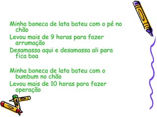 Minha boneca de lata bateu com o pé no chão Levou mais de 9 horas para fazer arrumação  Desamassa aqui e desamassa ali para fica boa  Minha boneca de lata bateu com o bumbum no chão Levou mais de 10 horas para fazer operação 